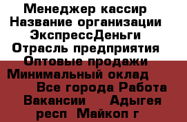 Менеджер-кассир › Название организации ­ ЭкспрессДеньги › Отрасль предприятия ­ Оптовые продажи › Минимальный оклад ­ 18 000 - Все города Работа » Вакансии   . Адыгея респ.,Майкоп г.